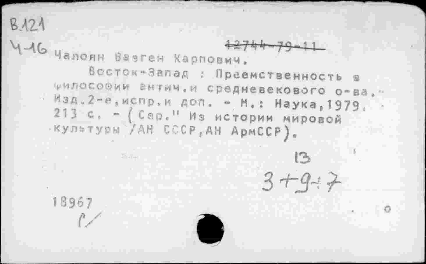 ﻿ВЛ2А
«алоян Вазген Карпович.
Восток-Запад : Преемственность в 'философии внтич. и средневекового о-ва Изд.2-е,испр.и доп. -И.: Наука, 1979, 2 < .! с „ - Сер." Из истории мировой •культуры /АН С£СР,АН АрмССР).
(3
3	?
18967
Г/
о